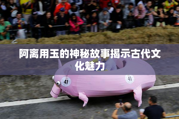 阿离用玉的神秘故事揭示古代文化魅力
