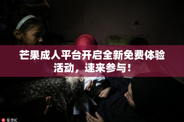 芒果成人平台开启全新免费体验活动，速来参与！