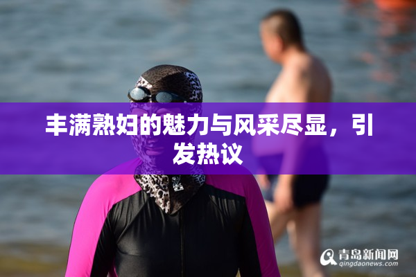 丰满熟妇的魅力与风采尽显，引发热议