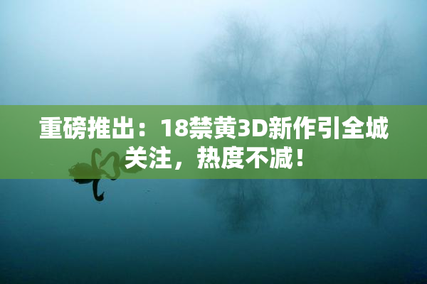 重磅推出：18禁黄3D新作引全城关注，热度不减！