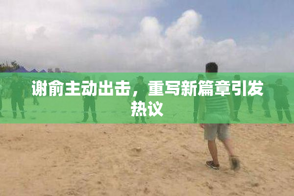 谢俞主动出击，重写新篇章引发热议