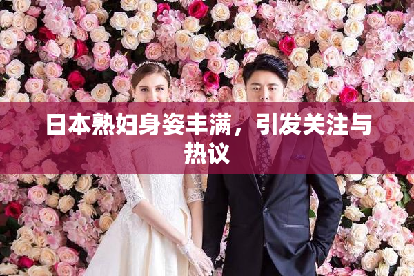 日本熟妇身姿丰满，引发关注与热议