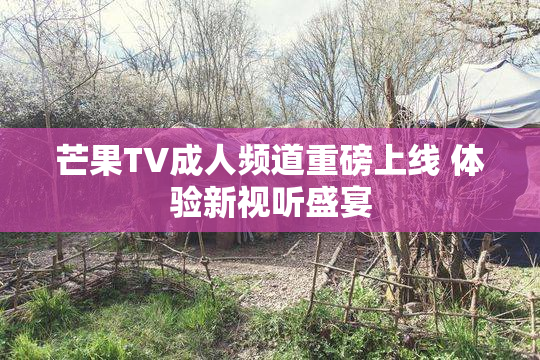 芒果TV成人频道重磅上线 体验新视听盛宴