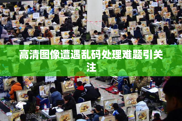 高清图像遭遇乱码处理难题引关注