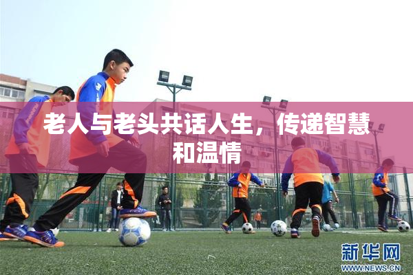 老人与老头共话人生，传递智慧和温情