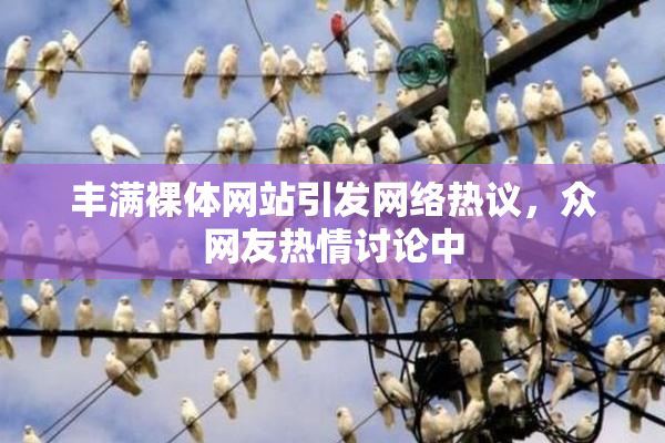 丰满裸体网站引发网络热议，众网友热情讨论中