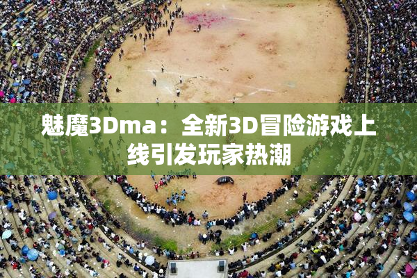 魅魔3Dma：全新3D冒险游戏上线引发玩家热潮