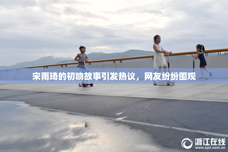 宋雨琦的初吻故事引发热议，网友纷纷围观