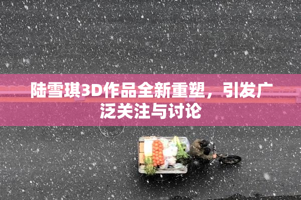 陆雪琪3D作品全新重塑，引发广泛关注与讨论