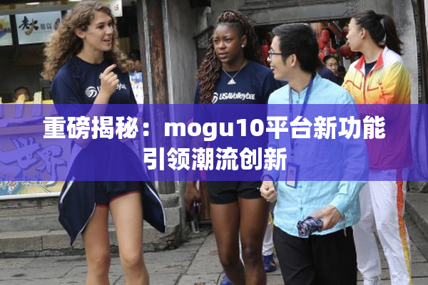 重磅揭秘：mogu10平台新功能引领潮流创新