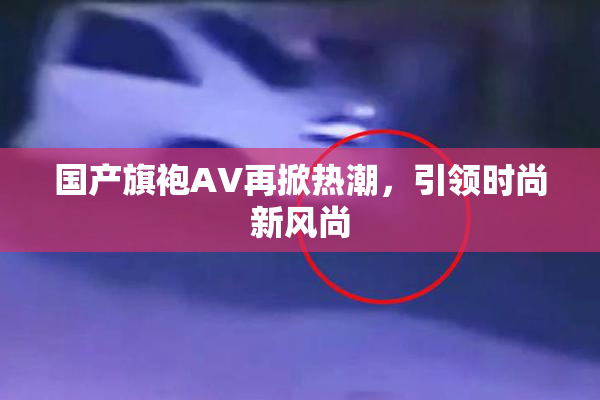 国产旗袍AV再掀热潮，引领时尚新风尚