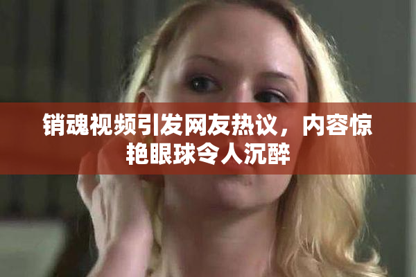 销魂视频引发网友热议，内容惊艳眼球令人沉醉