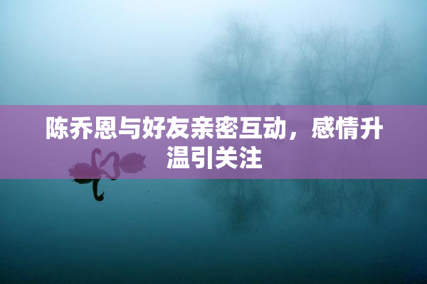 陈乔恩与好友亲密互动，感情升温引关注