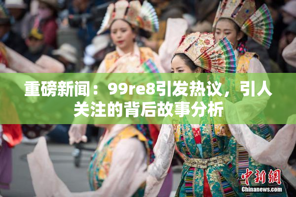 重磅新闻：99re8引发热议，引人关注的背后故事分析
