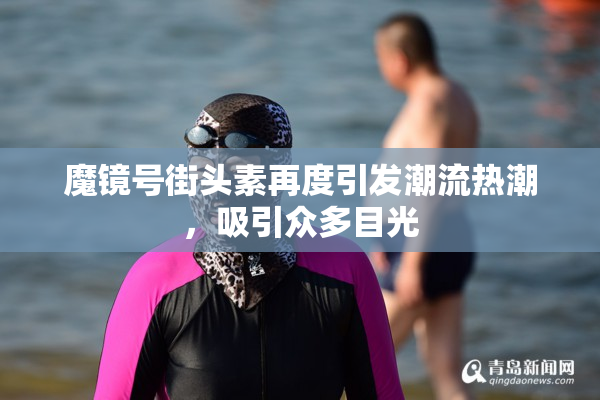 魔镜号街头素再度引发潮流热潮，吸引众多目光