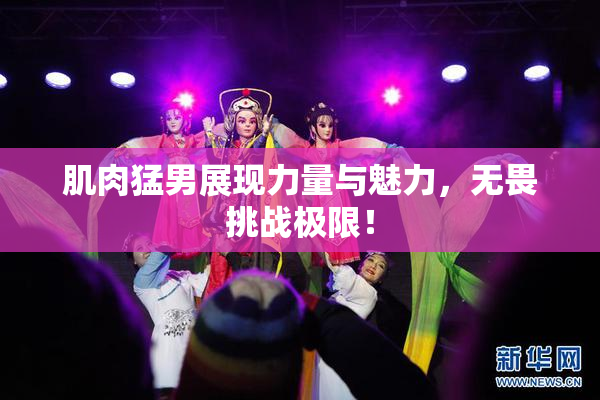 肌肉猛男展现力量与魅力，无畏挑战极限！