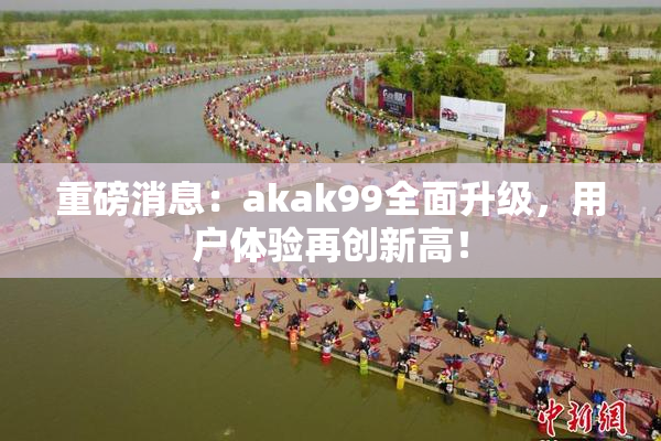 重磅消息：akak99全面升级，用户体验再创新高！
