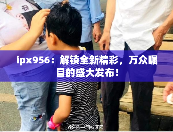 ipx956：解锁全新精彩，万众瞩目的盛大发布！