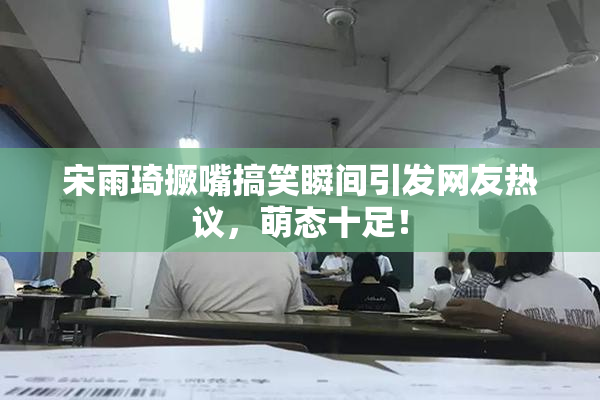 宋雨琦撅嘴搞笑瞬间引发网友热议，萌态十足！