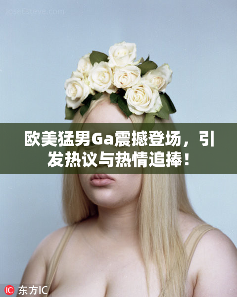欧美猛男Ga震撼登场，引发热议与热情追捧！