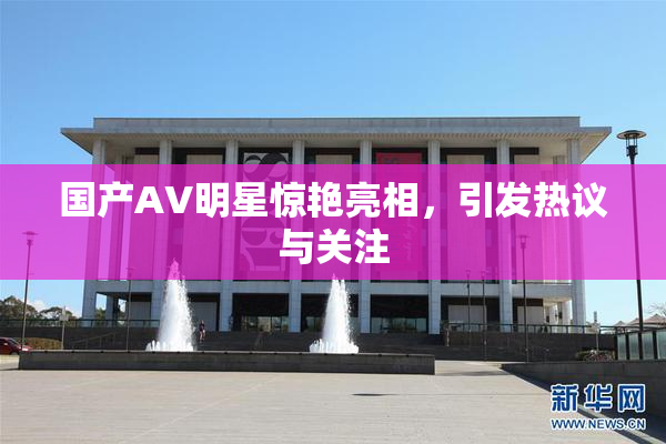 国产AV明星惊艳亮相，引发热议与关注