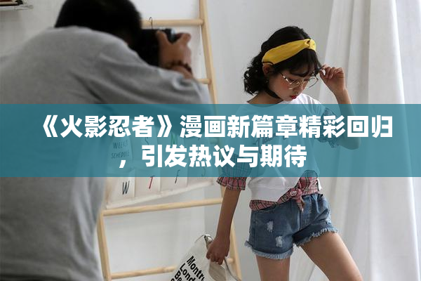 《火影忍者》漫画新篇章精彩回归，引发热议与期待