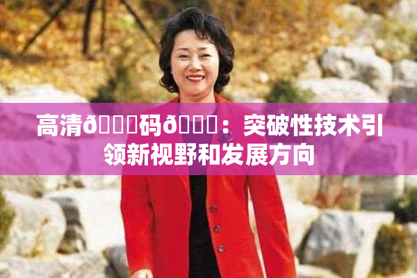高清🈚码🔞：突破性技术引领新视野和发展方向