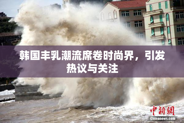 韩国丰乳潮流席卷时尚界，引发热议与关注