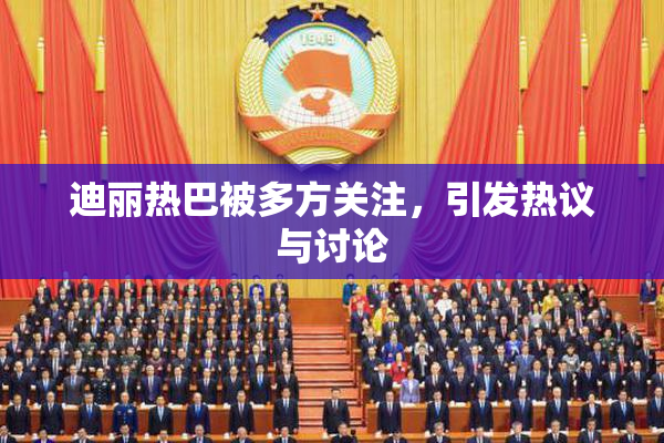 迪丽热巴被多方关注，引发热议与讨论