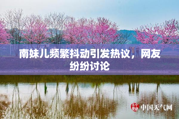 南妹儿频繁抖动引发热议，网友纷纷讨论