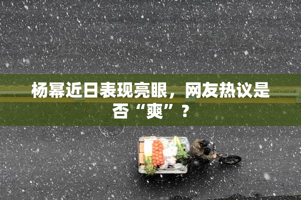 杨幂近日表现亮眼，网友热议是否“爽”？