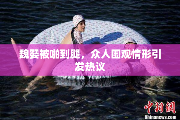 魏婴被啪到腿，众人围观情形引发热议