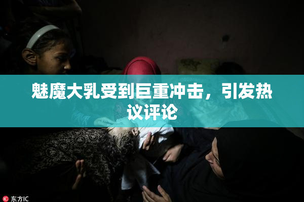 魅魔大乳受到巨重冲击，引发热议评论