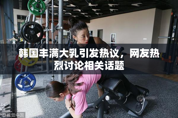 韩国丰满大乳引发热议，网友热烈讨论相关话题