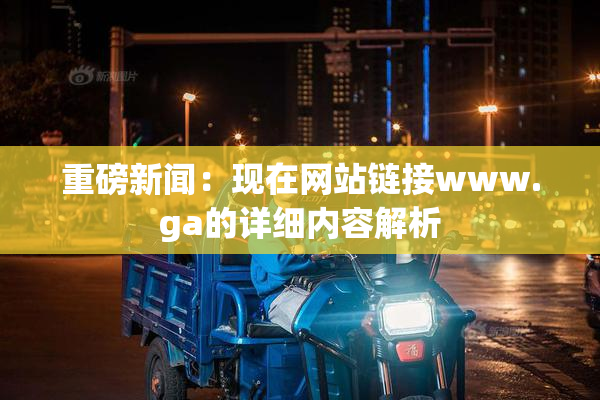 重磅新闻：现在网站链接www.ga的详细内容解析