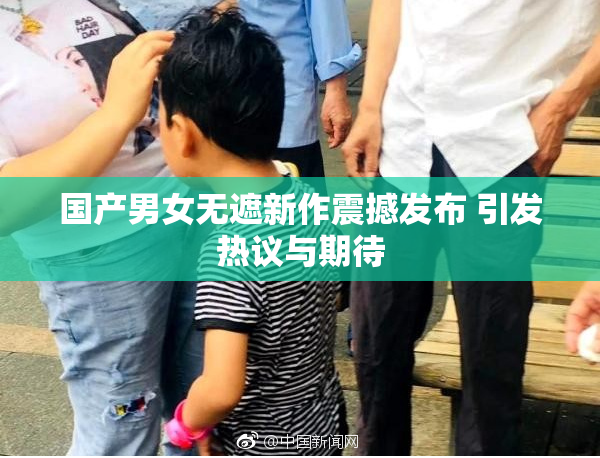 国产男女无遮新作震撼发布 引发热议与期待