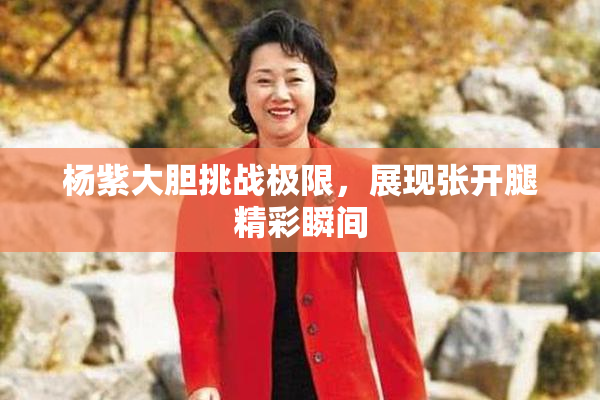 杨紫大胆挑战极限，展现张开腿精彩瞬间