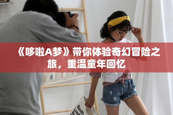 《哆啦A梦》带你体验奇幻冒险之旅，重温童年回忆