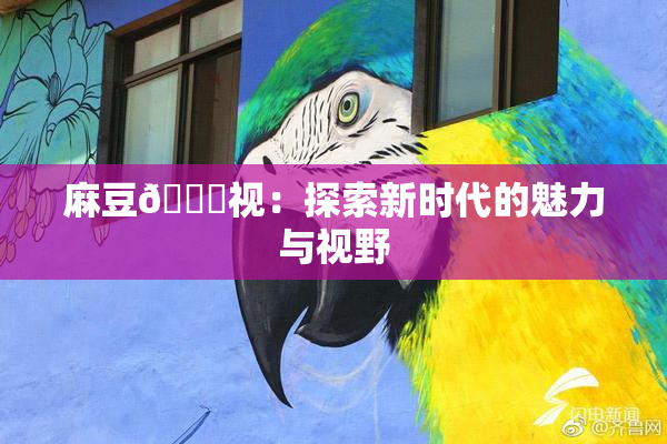 麻豆🔞视：探索新时代的魅力与视野