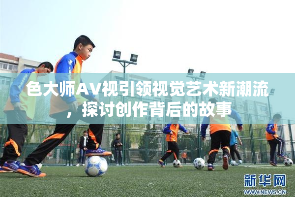 色大师AV视引领视觉艺术新潮流，探讨创作背后的故事