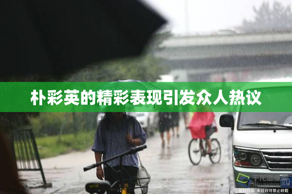 朴彩英的精彩表现引发众人热议