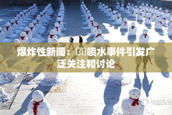爆炸性新闻：❌‌喷水事件引发广泛关注和讨论