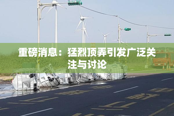 重磅消息：猛烈顶弄引发广泛关注与讨论