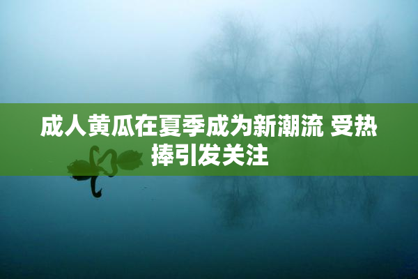 成人黄瓜在夏季成为新潮流 受热捧引发关注