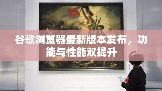 谷歌浏览器最新版本发布，功能与性能双提升