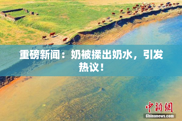 重磅新闻：奶被揉出奶水，引发热议！