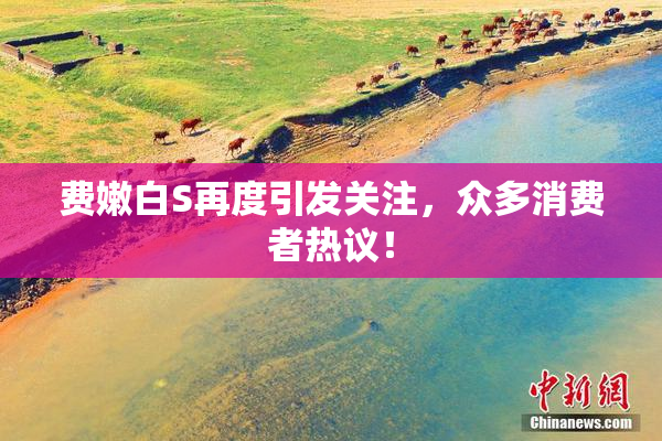 费嫩白S再度引发关注，众多消费者热议！