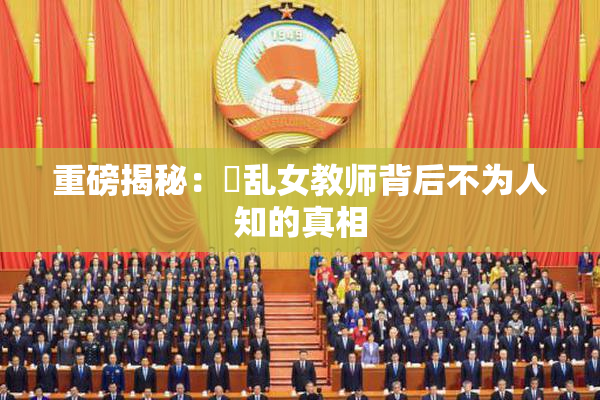 重磅揭秘：婬乱女教师背后不为人知的真相
