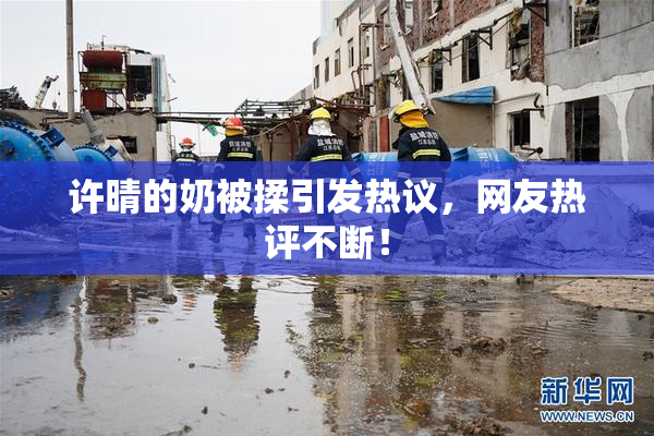 许晴的奶被揉引发热议，网友热评不断！