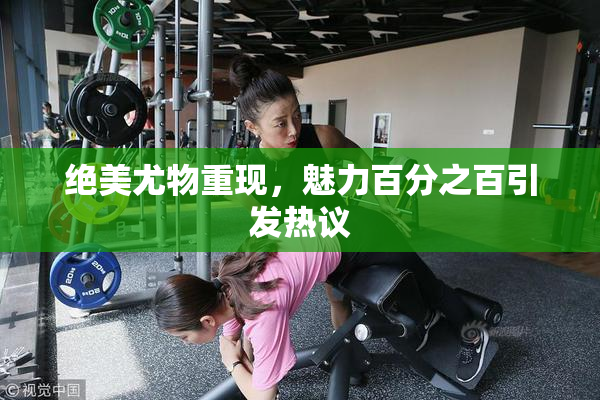 绝美尤物重现，魅力百分之百引发热议